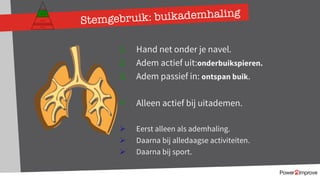 Stemgebruik: buikademhaling
1. Hand net onder je navel.
2. Adem actief uit:onderbuikspieren.
3. Adem passief in: ontspan buik.
ü Alleen actief bij uitademen.
Ø Eerst alleen als ademhaling.
Ø Daarna bij alledaagse activiteiten.
Ø Daarna bij sport.
Persoonlijk programma
Gevoel
Relatie
Inhoud
Proces
 