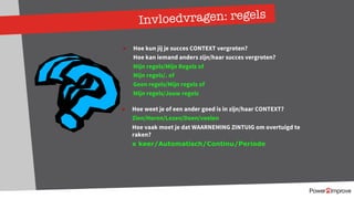 Invloedvragen: regels
Ø Hoe kun jij je succes CONTEXT vergroten?
Hoe kan iemand anders zijn/haar succes vergroten?
Mijn regels/Mijn Regels of
Mijn regels/. of
Geen regels/Mijn regels of
Mijn regels/Jouw regels
Ø Hoe weet je of een ander goed is in zijn/haar CONTEXT?
Zien/Horen/Lezen/Doen/voelen
Hoe vaak moet je dat WAARNEMING ZINTUIG om overtuigd te
raken?
x keer/Automatisch/Continu/Periode
 