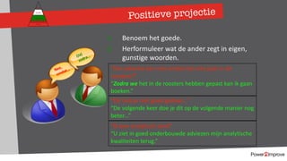Positieve projectie
1. Benoem het goede.
2. Herformuleer wat de ander zegt in eigen,
gunstige woorden.
Nee,
omdat…
(Ja)
zodra…
“Die vakantie kan niet omdat het niet past in de
roosters?”
“Zodra we het in de roosters hebben gepast kan ik gaan
boeken.”
“Dit heb je niet goed gedaan…”
“De volgende keer doe je dit op de volgende manier nog
beter...”
Persoonlijk programma
Gevoel
Relatie
Inhoud
Proces
“Ik ben analytisch sterk”
“U ziet in goed onderbouwde adviezen mijn analytische
kwaliteiten terug.”
 