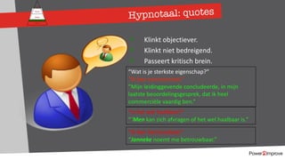 Hypnotaal: quotes
Persoonlijk programma
Gevoel
Relatie
Inhoud
Proces
ü Klinkt objectiever.
ü Klinkt niet bedreigend.
ü Passeert kritisch brein.
“Wat is je sterkste eigenschap?”
“Ik ben commercieel.”
”Mijn leidinggevende concludeerde, in mijn
laatste beoordelingsgesprek, dat ik heel
commerciële vaardig ben.”
”Is het wel haalbaar?”
“`Men kan zich afvragen of het wel haalbaar is.”
”Ik ben betrouwbaar.”
“Janneke noemt me betrouwbaar.”
 