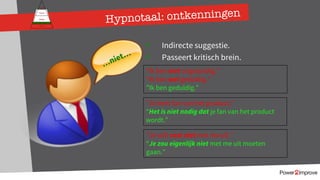 Hypnotaal: ontkenningen
Persoonlijk programma
Gevoel
Relatie
Inhoud
Proces
ü Indirecte suggestie.
ü Passeert kritisch brein.
“Ik ben niet ongeduldig.”
“Ik ben wel geduldig.”
”Ik ben geduldig.”
”Je bent fan van het product.”
“Het is niet nodig dat je fan van het product
wordt.”
…niet…
”Je wilt vast niet met me uit.”
“Je zou eigenlijk niet met me uit moeten
gaan.”
 