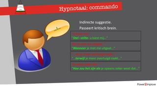 Persoonlijk programma
Gevoel
Relatie
Inhoud
Proces
ü Indirecte suggestie.
ü Passeert kritisch brein.
“U kiest mij.”
”Stel –stilte- u kiest mij…”
”Als je met me uitgaat…”
“Wanneer je met me uitgaat…”
…!…
”…als je meer overtuigd raakt…”
“…terwijl je meer overtuigd raakt…”
”Je weet zeker dat…”
“Hoe zou het zijn als je opeens zeker weet dat…”
Hypnotaal: commando
 