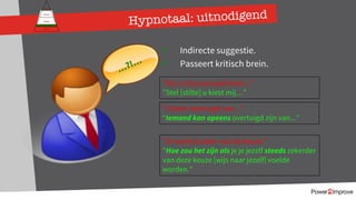 Persoonlijk programma
Gevoel
Relatie
Inhoud
Proces
ü Indirecte suggestie.
ü Passeert kritisch brein.
“Als u mij eventueel kiest...”
”Stel [stilte] u kiest mij…”
”U bent overtuigd van...”
“Iemand kan opeens overtuigd zijn van...”
…?!…
”Je voelt je zeker van de keuze.”
“Hoe zou het zijn als je je jezelf steeds zekerder
van deze keuze [wijs naar jezelf] voelde
worden.”
Hypnotaal: uitnodigend
 