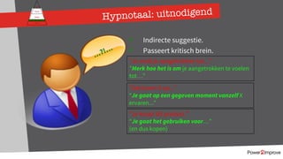 171
Persoonlijk programma
Gevoel
Relatie
Inhoud
Proces
ü Indirecte suggestie.
ü Passeert kritisch brein.
“Je voelt je aangetrokken tot...”
”Merk hoe het is om je aangetrokken te voelen
tot…”
”Dat levert X op...”
“Je gaat op een gegeven moment vanzelf X
ervaren...”
…?!…
”Je koopt dit product.”
“Je gaat het gebruiken voor…”
(en dus kopen)
Hypnotaal: uitnodigend
 