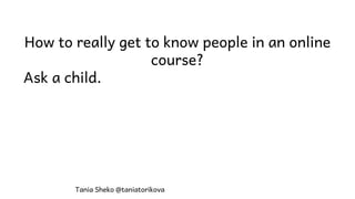 How to really get to know people in an online
course?
Ask a child.
Tania Sheko @taniatorikova
 