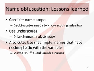 Name obfuscation: Lessons learned
• Consider name scope
  – Deobfuscator needs to know scoping rules too
• Use underscores
  – Drives human analysts crazy
• Also cute: Use meaningful names that have
  nothing to do with the variable
  – Maybe shuffle real variable names


                                                   26
 