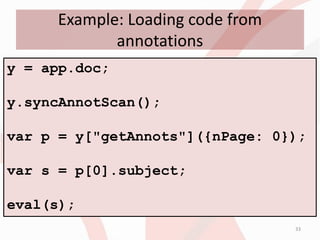 Example: Loading code from
            annotations
y = app.doc;

y.syncAnnotScan();

var p = y["getAnnots"]({nPage: 0});

var s = p[0].subject;

eval(s);
                                  33
 
