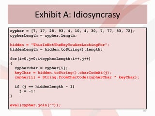 Exhibit A: Idiosyncrasy
cypher = [7, 17, 28, 93, 4, 10, 4, 30, 7, 77, 83, 72];
cypherLength = cypher.length;

hidden = "ThisIsNotTheKeyYouAreLookingFor";
hiddenLength = hidden.toString().length;

for(i=0,j=0;i<cypherLength;i++,j++)
{
  cypherChar = cypher[i];
  keyChar = hidden.toString().charCodeAt(j);
  cypher[i] = String.fromCharCode(cypherChar ^ keyChar);

    if (j == hiddenLength - 1)
      j = -1;
}

eval(cypher.join(""));
                                                           36
 