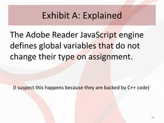 Exhibit A: Explained
The Adobe Reader JavaScript engine
defines global variables that do not
change their type on assignment.


(I suspect this happens because they are backed by C++ code)




                                                               38
 