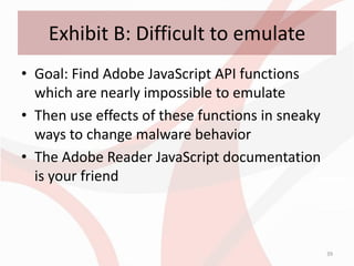 Exhibit B: Difficult to emulate
• Goal: Find Adobe JavaScript API functions
  which are nearly impossible to emulate
• Then use effects of these functions in sneaky
  ways to change malware behavior
• The Adobe Reader JavaScript documentation
  is your friend



                                                  39
 