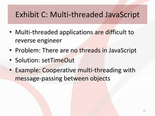 Exhibit C: Multi-threaded JavaScript
• Multi-threaded applications are difficult to
  reverse engineer
• Problem: There are no threads in JavaScript
• Solution: setTimeOut
• Example: Cooperative multi-threading with
  message-passing between objects



                                                 43
 