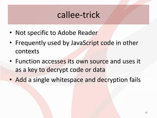 callee-trick
• Not specific to Adobe Reader
• Frequently used by JavaScript code in other
  contexts
• Function accesses its own source and uses it
  as a key to decrypt code or data
• Add a single whitespace and decryption fails



                                                 48
 