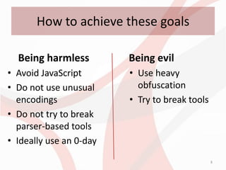 How to achieve these goals

  Being harmless         Being evil
• Avoid JavaScript       • Use heavy
• Do not use unusual       obfuscation
  encodings              • Try to break tools
• Do not try to break
  parser-based tools
• Ideally use an 0-day
                                                8
 