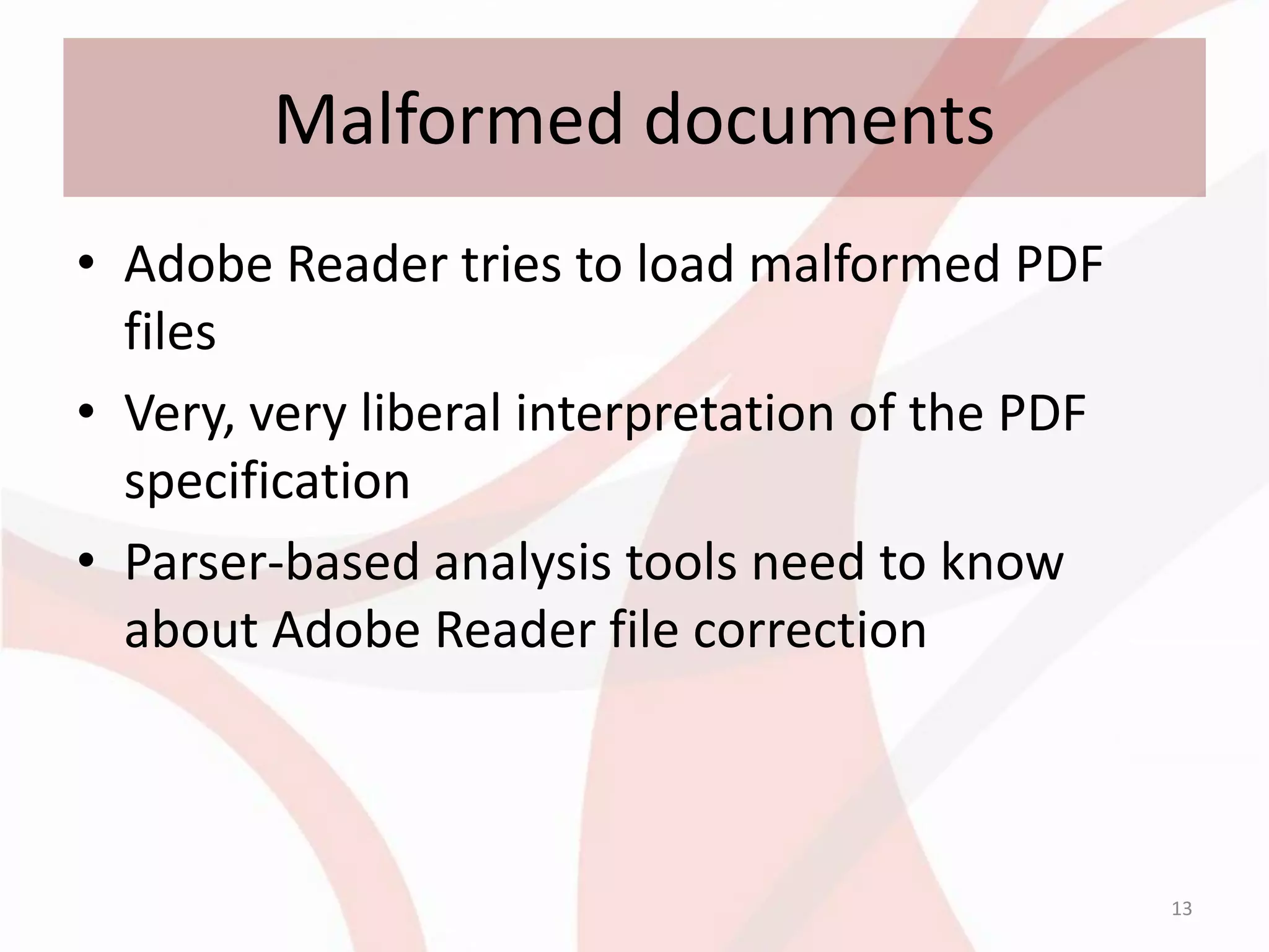 Malformed documents
• Adobe Reader tries to load malformed PDF
  files
• Very, very liberal interpretation of the PDF
  specification
• Parser-based analysis tools need to know
  about Adobe Reader file correction



                                                 13
 