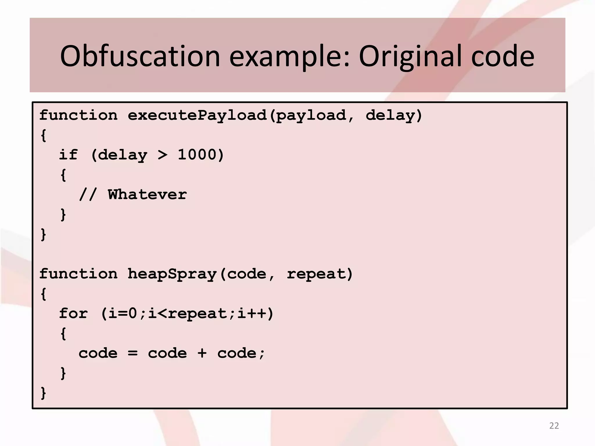 Obfuscation example: Original code
function executePayload(payload, delay)
{
  if (delay > 1000)
  {
    // Whatever
  }
}

function heapSpray(code, repeat)
{
  for (i=0;i<repeat;i++)
  {
    code = code + code;
  }
}
                                          22
 