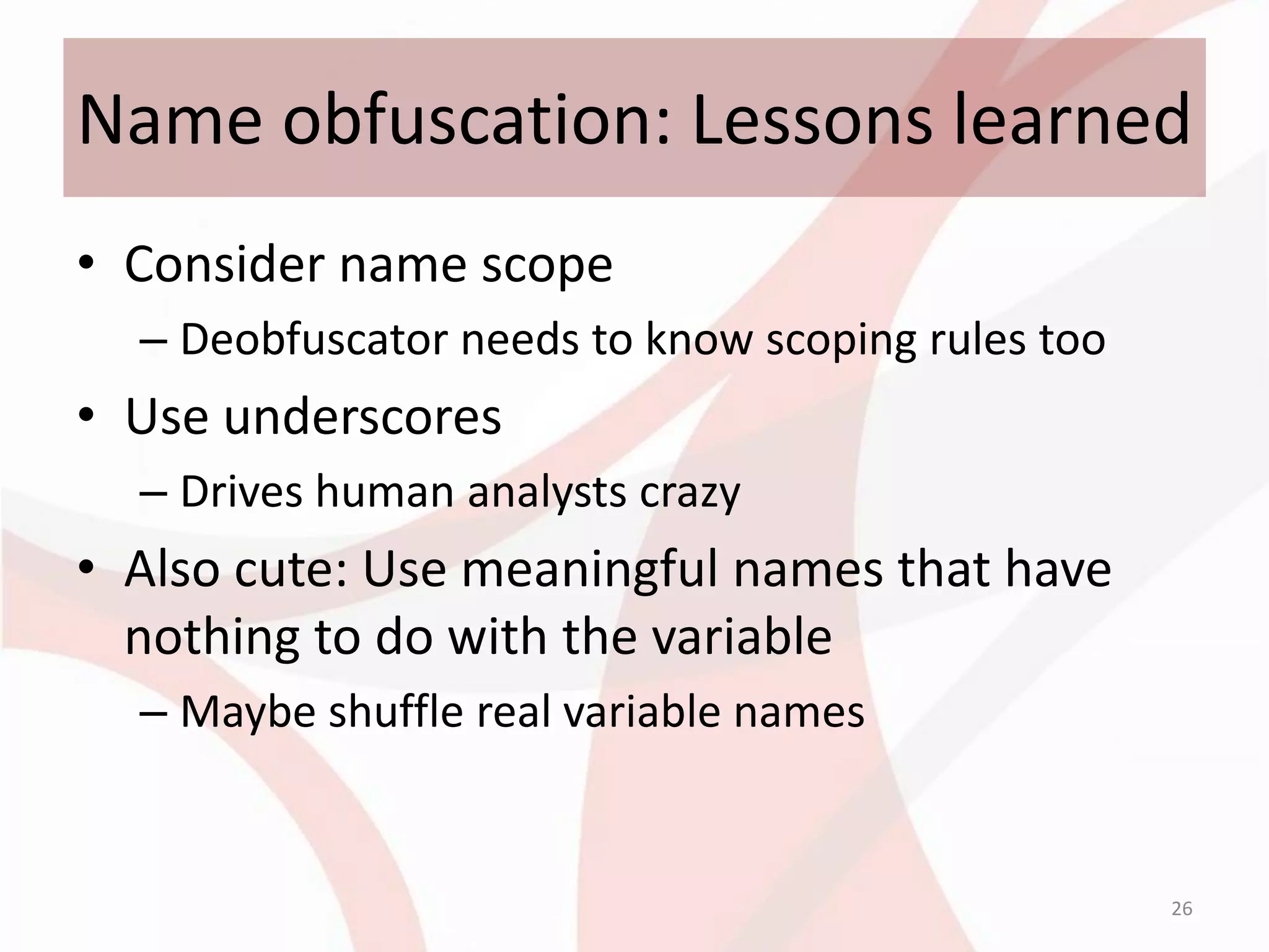 Name obfuscation: Lessons learned
• Consider name scope
  – Deobfuscator needs to know scoping rules too
• Use underscores
  – Drives human analysts crazy
• Also cute: Use meaningful names that have
  nothing to do with the variable
  – Maybe shuffle real variable names


                                                   26
 