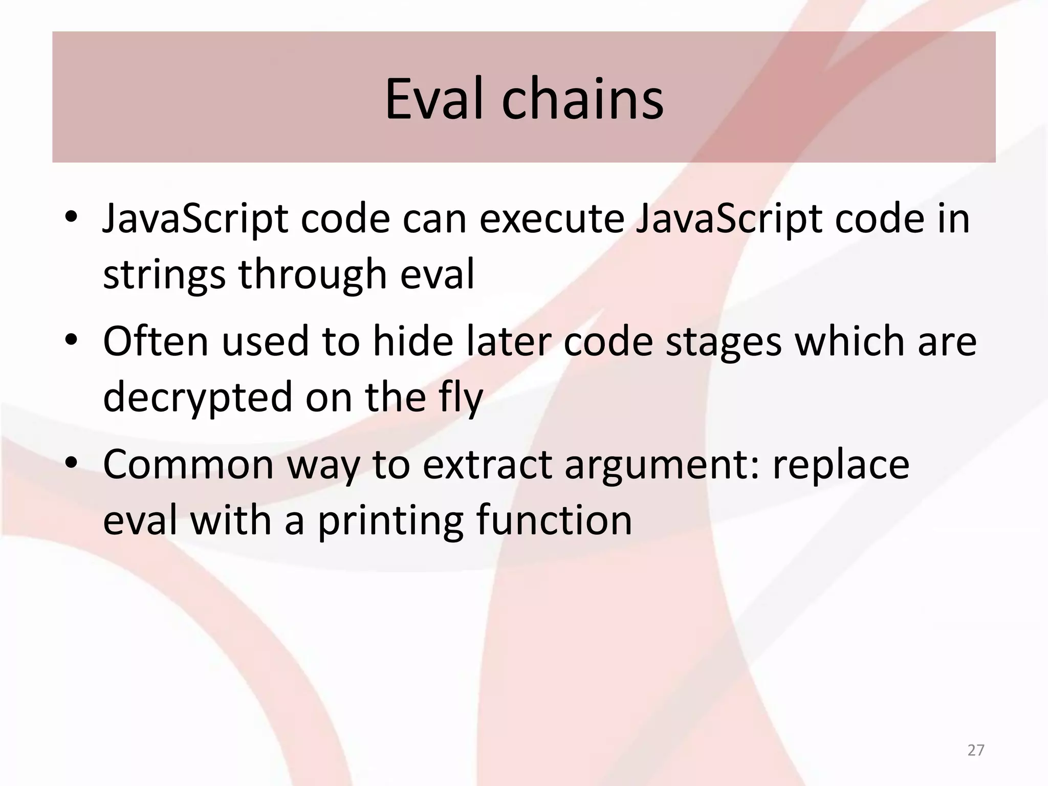 Eval chains
• JavaScript code can execute JavaScript code in
  strings through eval
• Often used to hide later code stages which are
  decrypted on the fly
• Common way to extract argument: replace
  eval with a printing function



                                               27
 