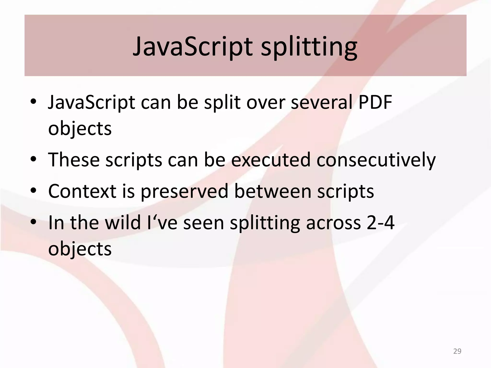 JavaScript splitting
• JavaScript can be split over several PDF
  objects
• These scripts can be executed consecutively
• Context is preserved between scripts
• In the wild I‘ve seen splitting across 2-4
  objects



                                                29
 