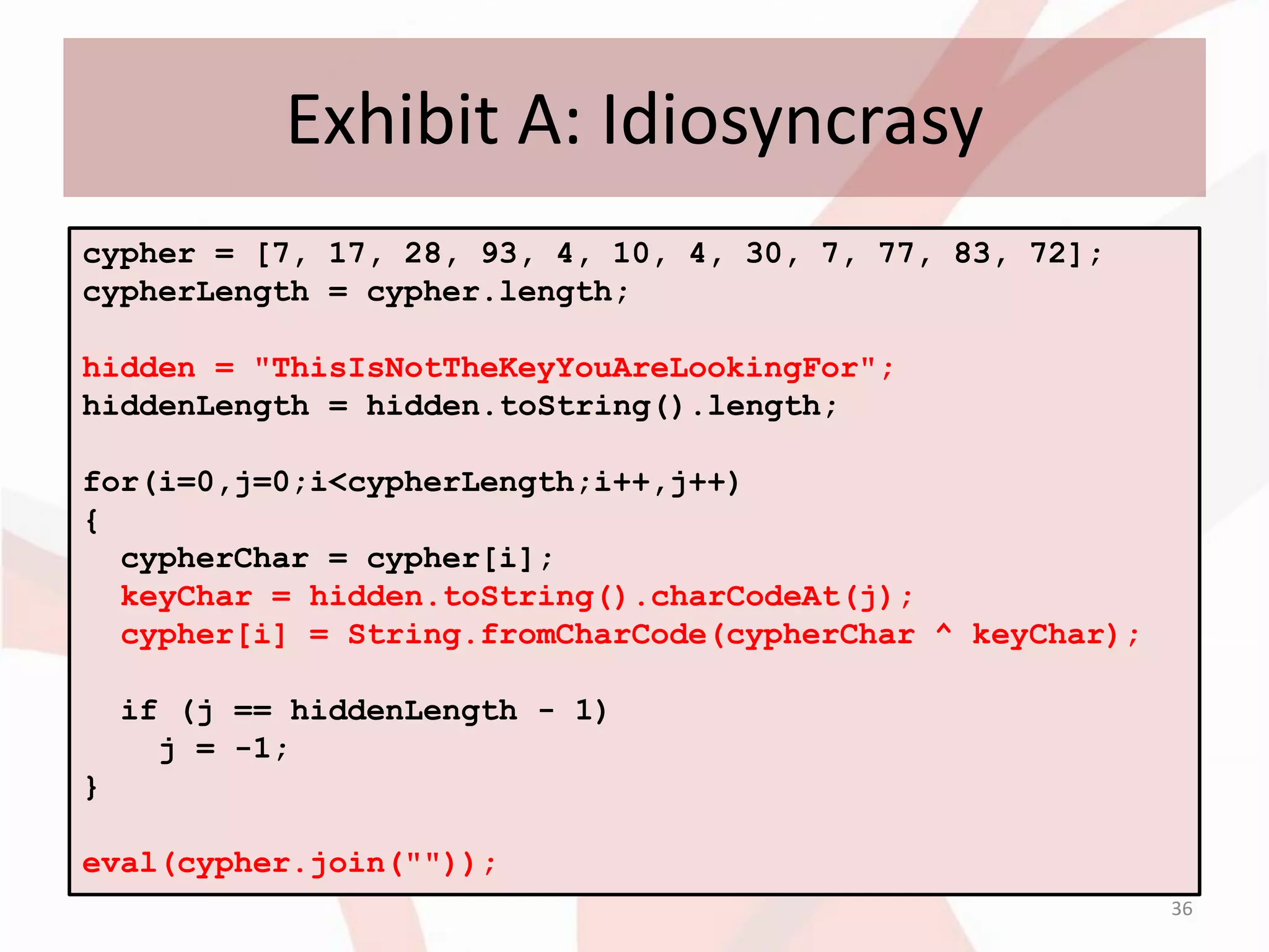 Exhibit A: Idiosyncrasy
cypher = [7, 17, 28, 93, 4, 10, 4, 30, 7, 77, 83, 72];
cypherLength = cypher.length;

hidden = "ThisIsNotTheKeyYouAreLookingFor";
hiddenLength = hidden.toString().length;

for(i=0,j=0;i<cypherLength;i++,j++)
{
  cypherChar = cypher[i];
  keyChar = hidden.toString().charCodeAt(j);
  cypher[i] = String.fromCharCode(cypherChar ^ keyChar);

    if (j == hiddenLength - 1)
      j = -1;
}

eval(cypher.join(""));
                                                           36
 