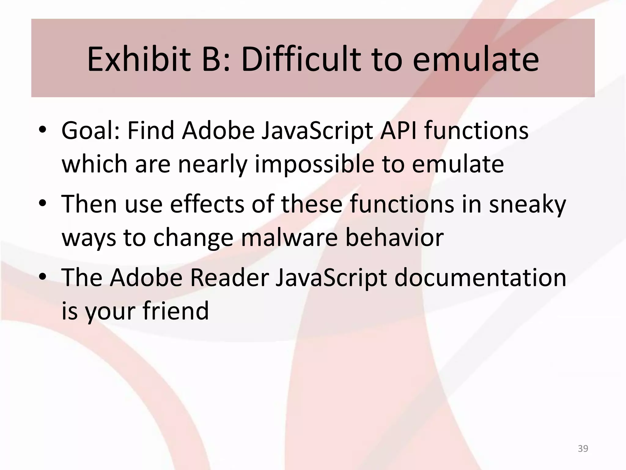 Exhibit B: Difficult to emulate
• Goal: Find Adobe JavaScript API functions
  which are nearly impossible to emulate
• Then use effects of these functions in sneaky
  ways to change malware behavior
• The Adobe Reader JavaScript documentation
  is your friend



                                                  39
 