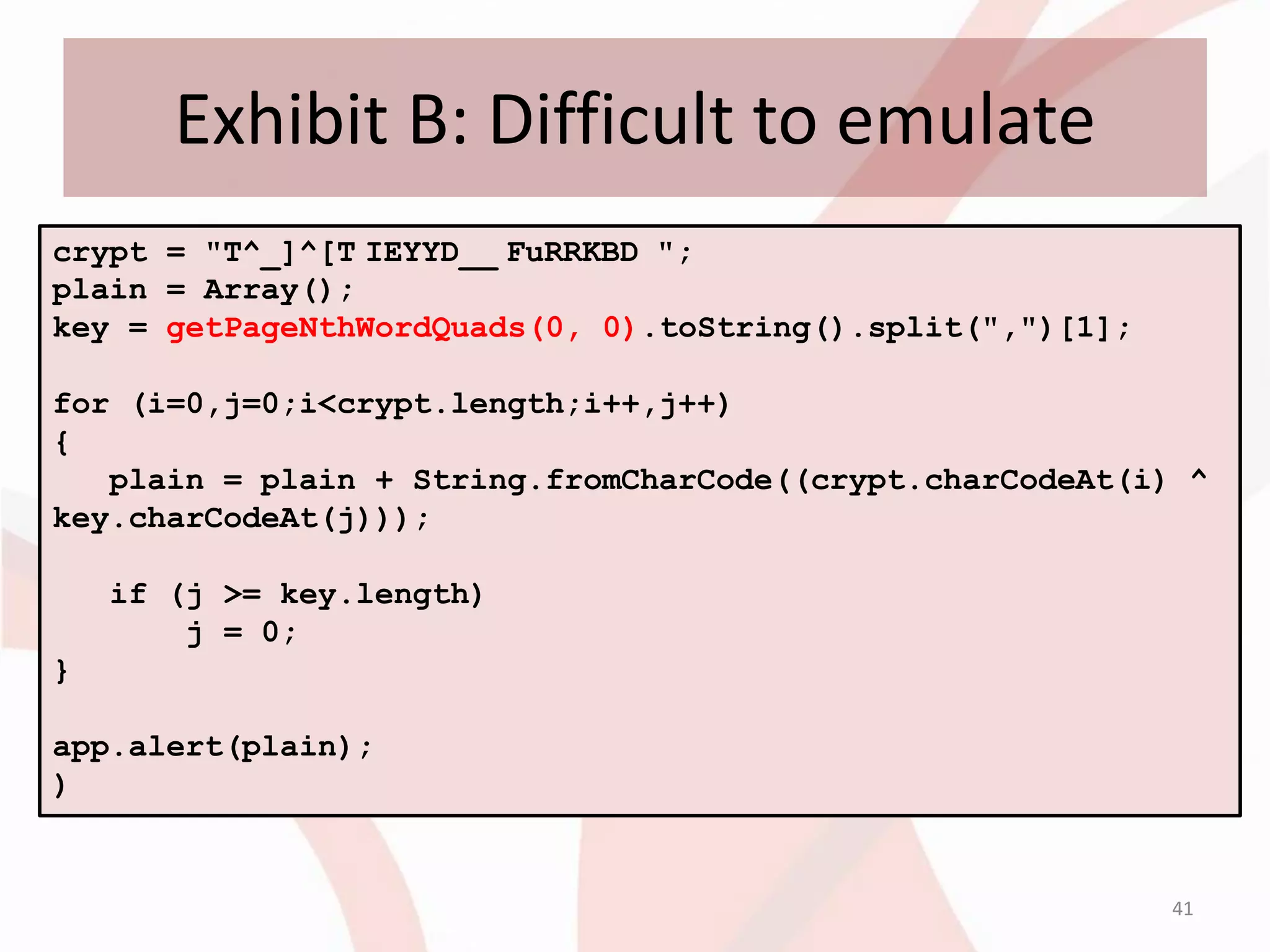 Exhibit B: Difficult to emulate
crypt = "T^_]^[T IEYYD__ FuRRKBD ";
plain = Array();
key = getPageNthWordQuads(0, 0).toString().split(",")[1];

for (i=0,j=0;i<crypt.length;i++,j++)
{
   plain = plain + String.fromCharCode((crypt.charCodeAt(i) ^
key.charCodeAt(j)));

    if (j >= key.length)
        j = 0;
}

app.alert(plain);
)


                                                            41
 