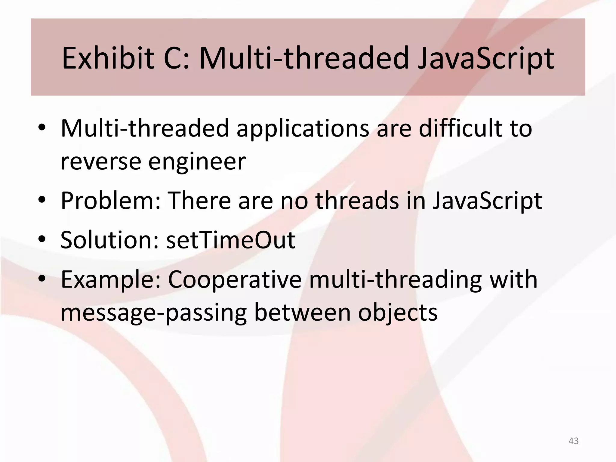 Exhibit C: Multi-threaded JavaScript
• Multi-threaded applications are difficult to
  reverse engineer
• Problem: There are no threads in JavaScript
• Solution: setTimeOut
• Example: Cooperative multi-threading with
  message-passing between objects



                                                 43
 