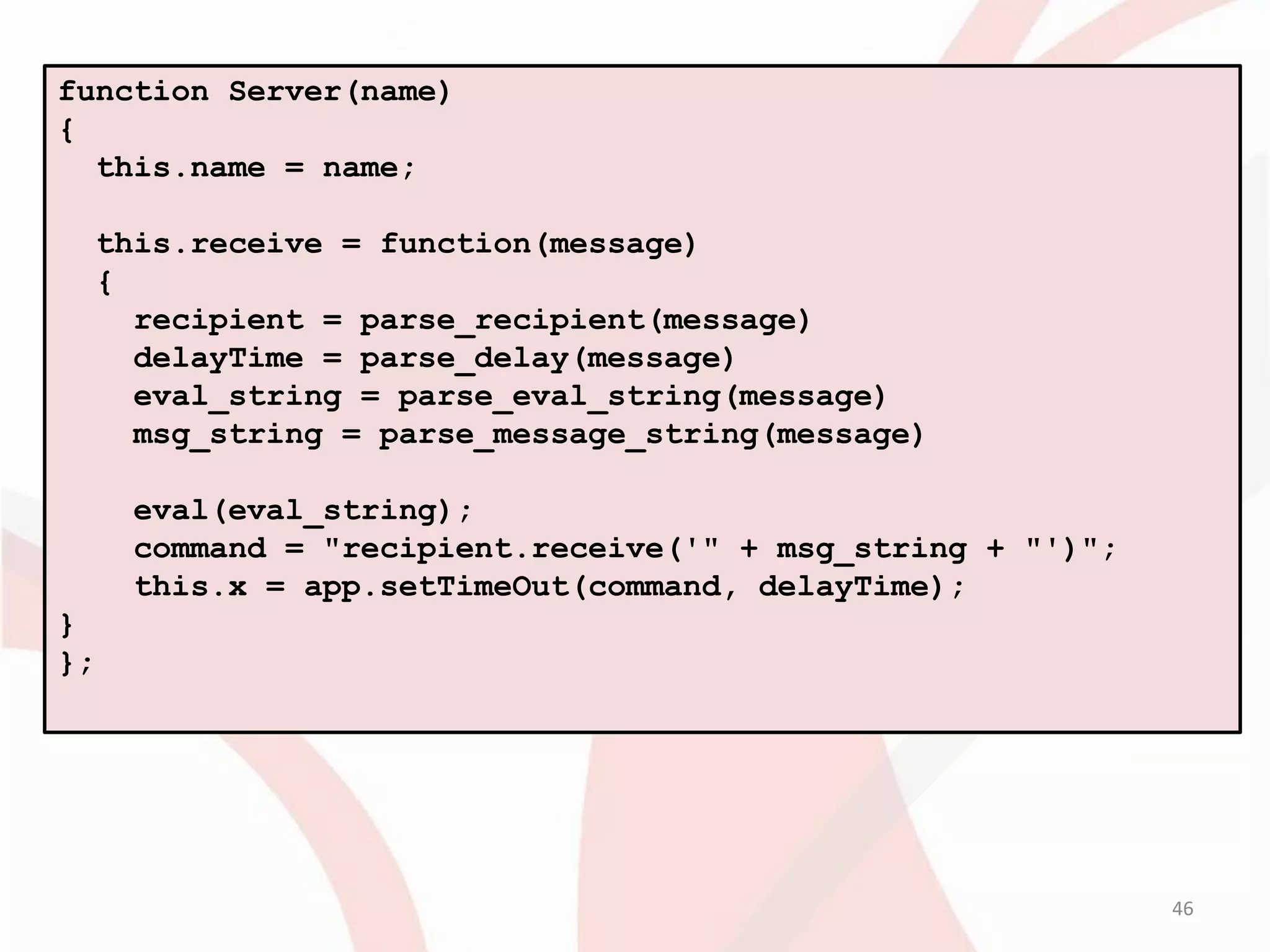 function Server(name)
{
  this.name = name;

  this.receive = function(message)
  {
    recipient = parse_recipient(message)
    delayTime = parse_delay(message)
    eval_string = parse_eval_string(message)
    msg_string = parse_message_string(message)

     eval(eval_string);
     command = "recipient.receive('" + msg_string + "')";
     this.x = app.setTimeOut(command, delayTime);
}
};




                                                            46
 