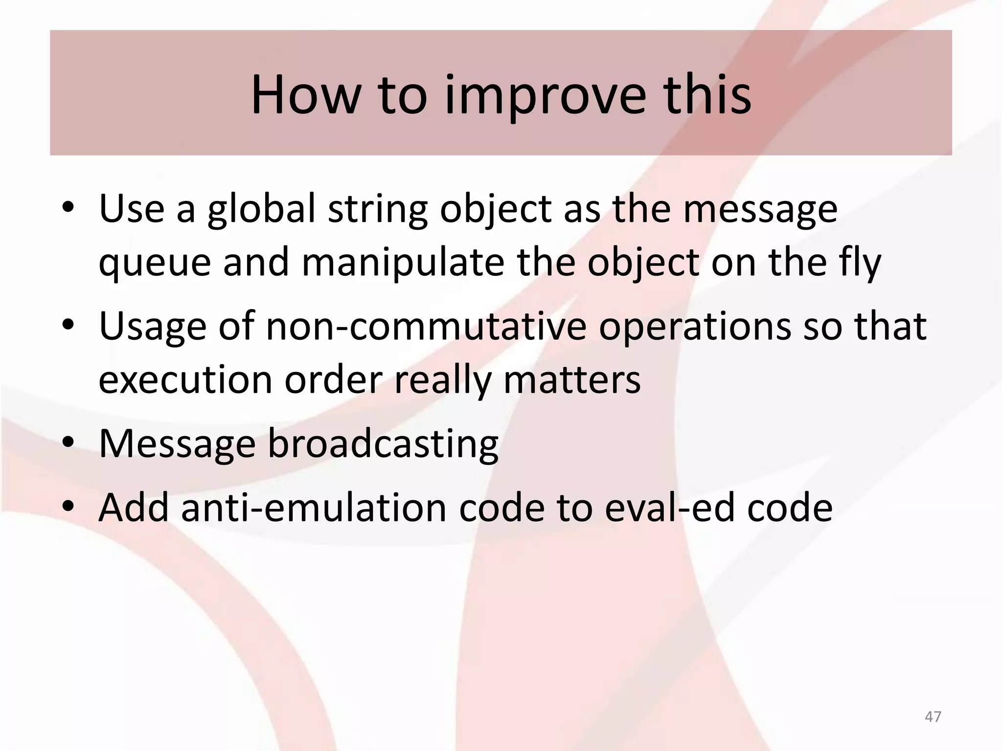 How to improve this
• Use a global string object as the message
  queue and manipulate the object on the fly
• Usage of non-commutative operations so that
  execution order really matters
• Message broadcasting
• Add anti-emulation code to eval-ed code



                                            47
 