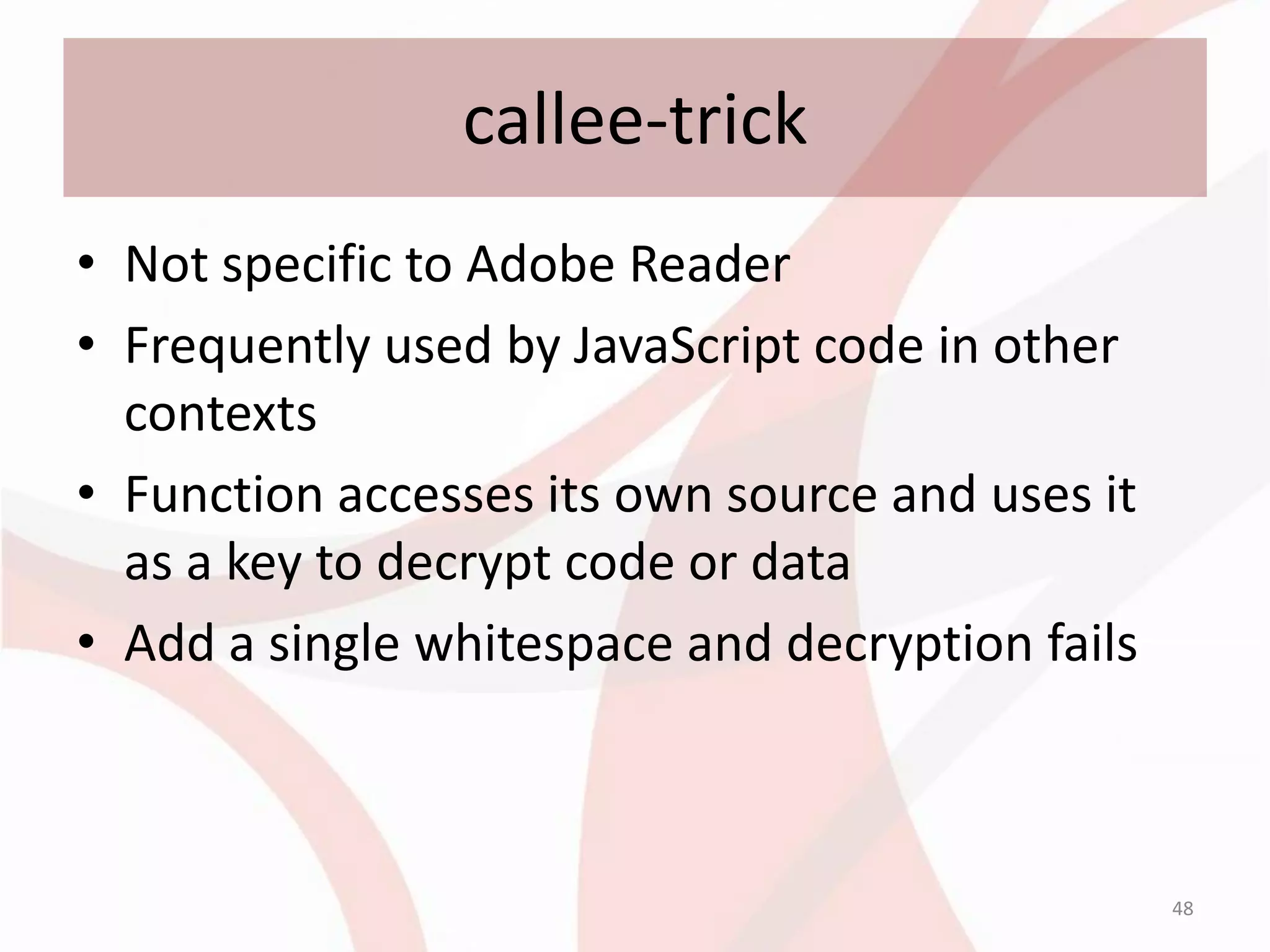 callee-trick
• Not specific to Adobe Reader
• Frequently used by JavaScript code in other
  contexts
• Function accesses its own source and uses it
  as a key to decrypt code or data
• Add a single whitespace and decryption fails



                                                 48
 