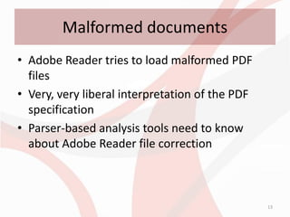 Malformed documents
• Adobe Reader tries to load malformed PDF
  files
• Very, very liberal interpretation of the PDF
  specification
• Parser-based analysis tools need to know
  about Adobe Reader file correction



                                                 13
 