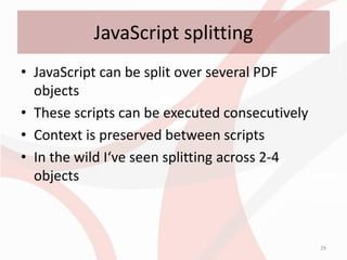 JavaScript splitting
• JavaScript can be split over several PDF
  objects
• These scripts can be executed consecutively
• Context is preserved between scripts
• In the wild I‘ve seen splitting across 2-4
  objects



                                                29
 