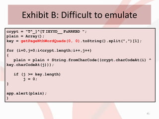 Exhibit B: Difficult to emulate
crypt = "T^_]^[T IEYYD__ FuRRKBD ";
plain = Array();
key = getPageNthWordQuads(0, 0).toString().split(",")[1];

for (i=0,j=0;i<crypt.length;i++,j++)
{
   plain = plain + String.fromCharCode((crypt.charCodeAt(i) ^
key.charCodeAt(j)));

    if (j >= key.length)
        j = 0;
}

app.alert(plain);
)


                                                            41
 