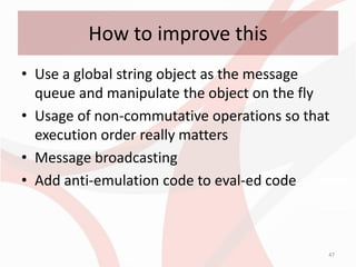 How to improve this
• Use a global string object as the message
  queue and manipulate the object on the fly
• Usage of non-commutative operations so that
  execution order really matters
• Message broadcasting
• Add anti-emulation code to eval-ed code



                                            47
 