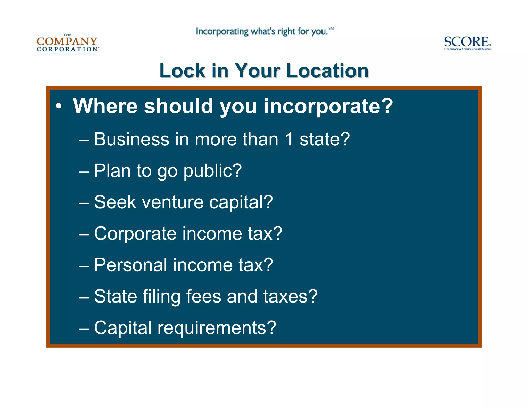 Lock in Your Location
• Where should you incorporate?
  – Business in more than 1 state?
  – Plan to go public?
  – Seek venture capital?
  – Corporate income tax?
  – Personal income tax?
  – State filing fees and taxes?
  – Capital requirements?
 