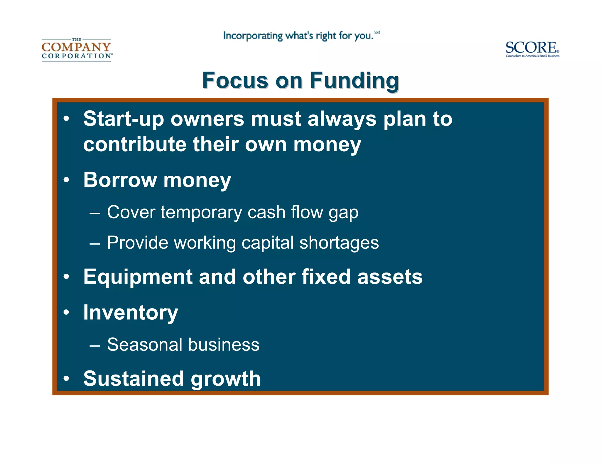 Focus on Funding
• Start-up owners must always plan to
  contribute their own money
• Borrow money
  – Cover temporary cash flow gap
  – Provide working capital shortages
• Equipment and other fixed assets
• Inventory
  – Seasonal business
• Sustained growth
 