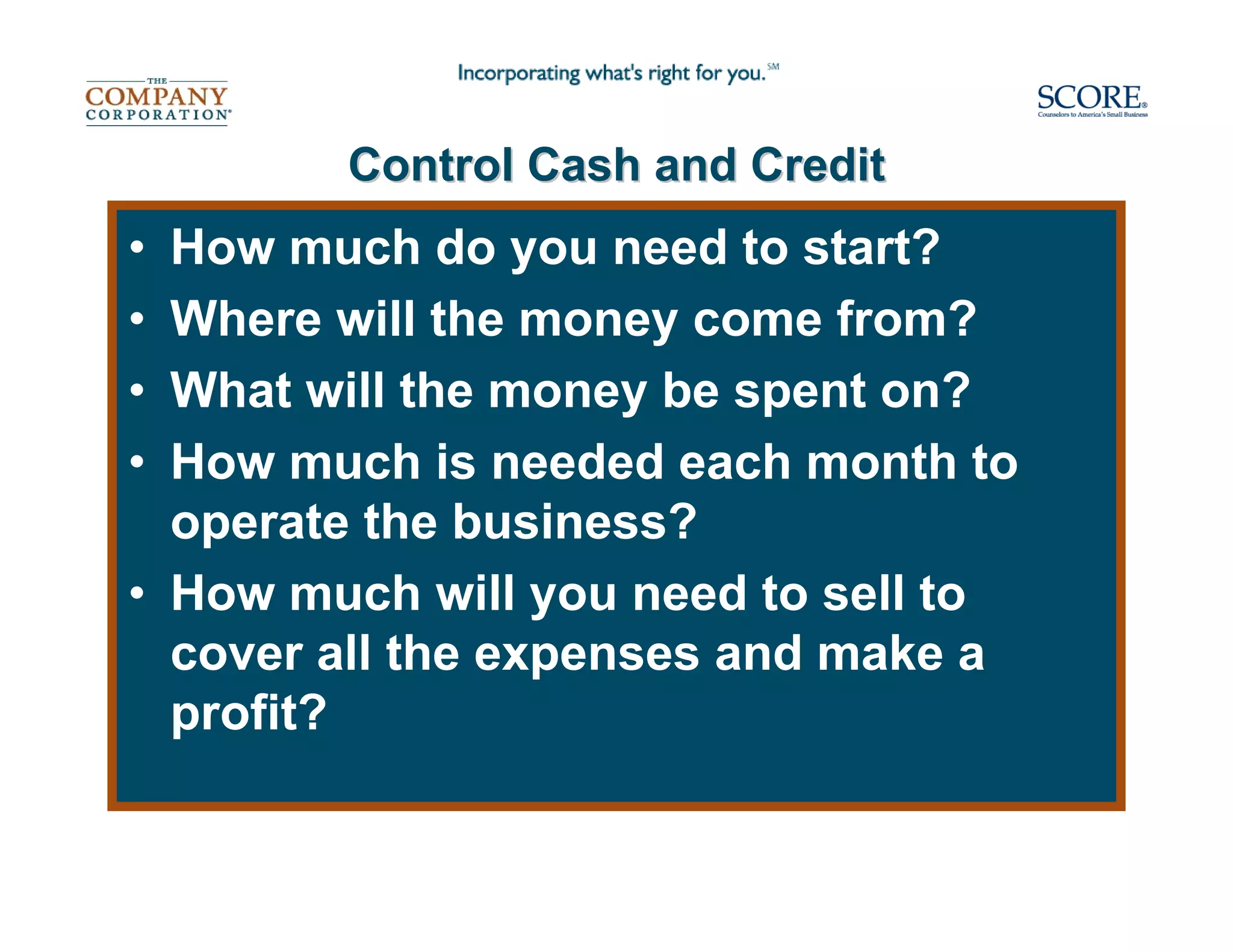 Control Cash and Credit
• How much do you need to start?
• Where will the money come from?
• What will the money be spent on?
• How much is needed each month to
  operate the business?
• How much will you need to sell to
  cover all the expenses and make a
  profit?
 