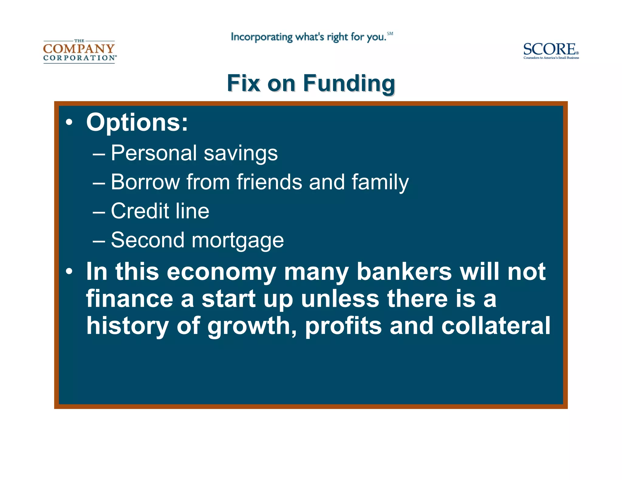 Fix on Funding
• Options:
  – Personal savings
  – Borrow from friends and family
  – Credit line
  – Second mortgage
• In this economy many bankers will not
  finance a start up unless there is a
  history of growth, profits and collateral
 