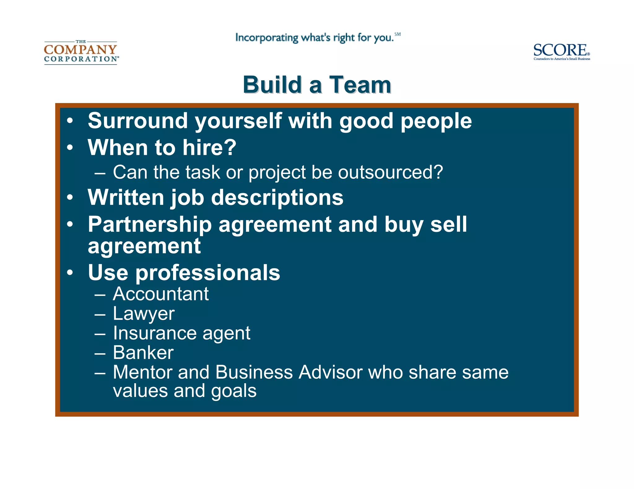 Build a Team
• Surround yourself with good people
• When to hire?
  – Can the task or project be outsourced?
• Written job descriptions
• Partnership agreement and buy sell
  agreement
• Use professionals
  –   Accountant
  –   Lawyer
  –   Insurance agent
  –   Banker
  –   Mentor and Business Advisor who share same
      values and goals
 