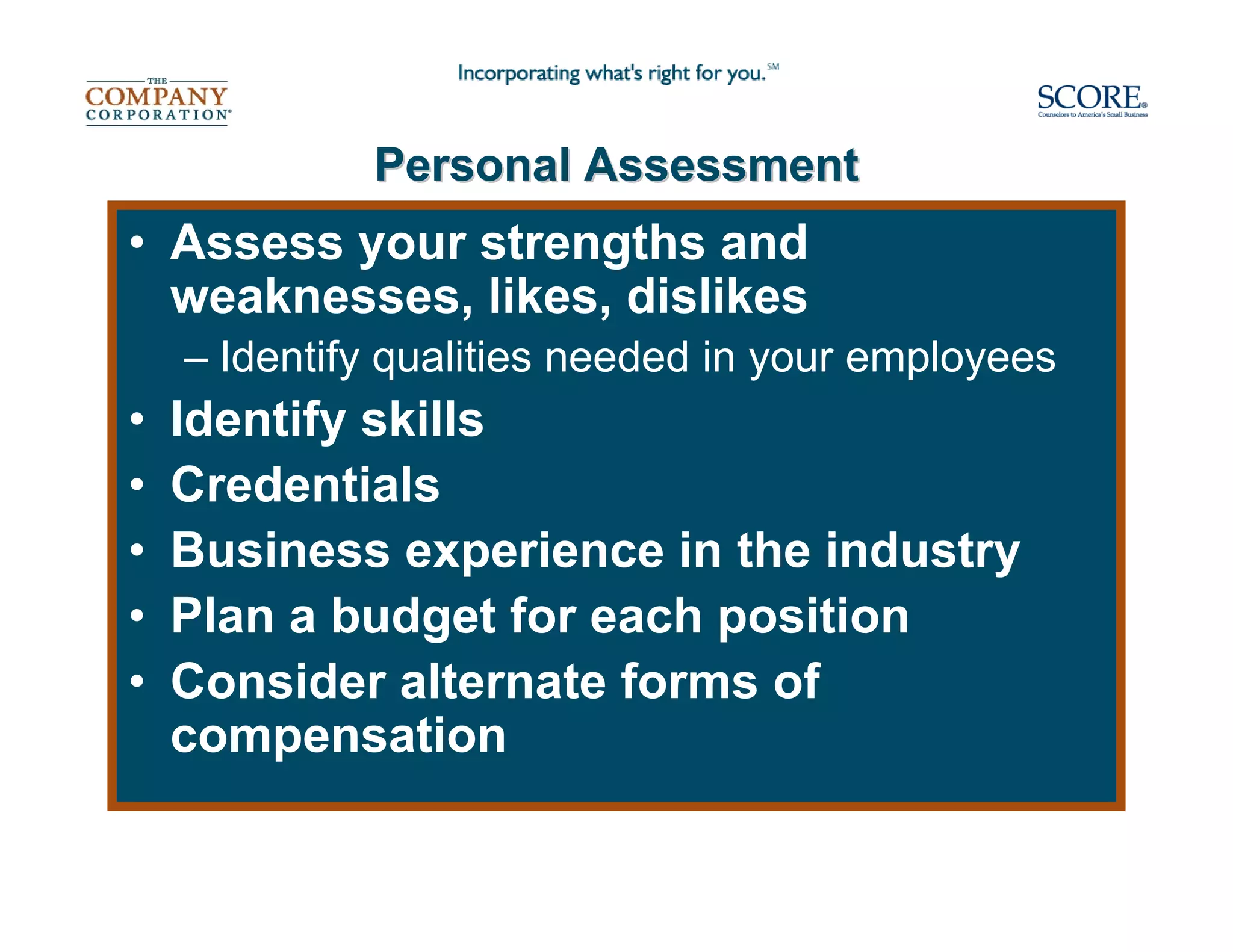 Personal Assessment
• Assess your strengths and
  weaknesses, likes, dislikes
    – Identify qualities needed in your employees
•   Identify skills
•   Credentials
•   Business experience in the industry
•   Plan a budget for each position
•   Consider alternate forms of
    compensation
 