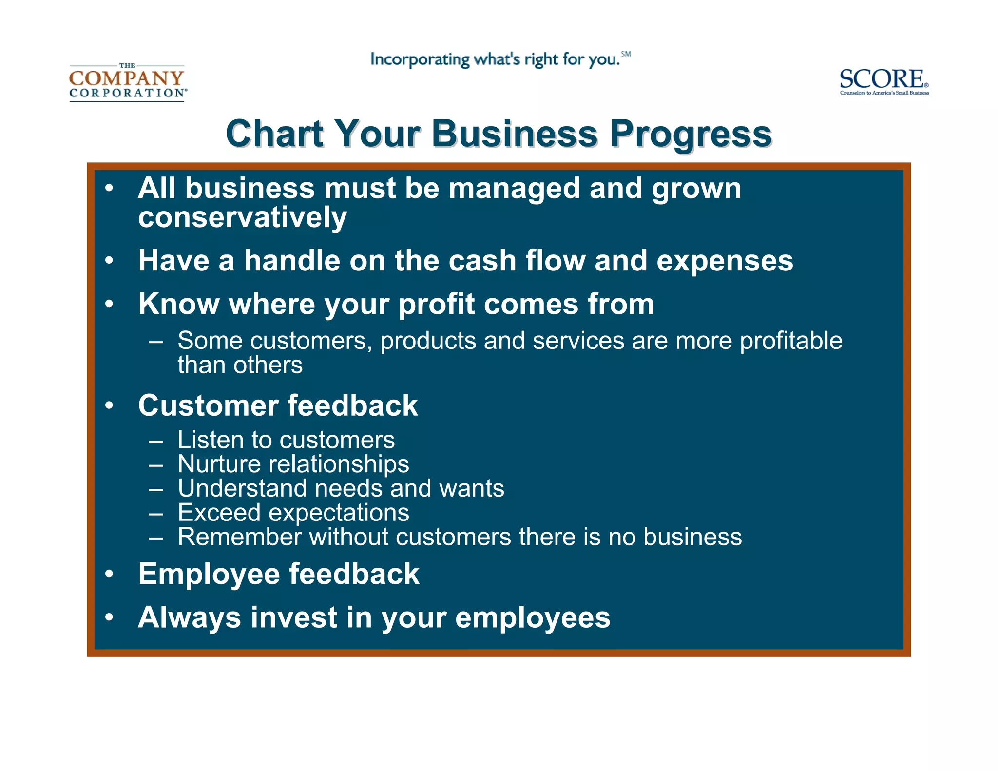 Chart Your Business Progress
• All business must be managed and grown
  conservatively
• Have a handle on the cash flow and expenses
• Know where your profit comes from
  – Some customers, products and services are more profitable
    than others
• Customer feedback
  –   Listen to customers
  –   Nurture relationships
  –   Understand needs and wants
  –   Exceed expectations
  –   Remember without customers there is no business
• Employee feedback
• Always invest in your employees
 