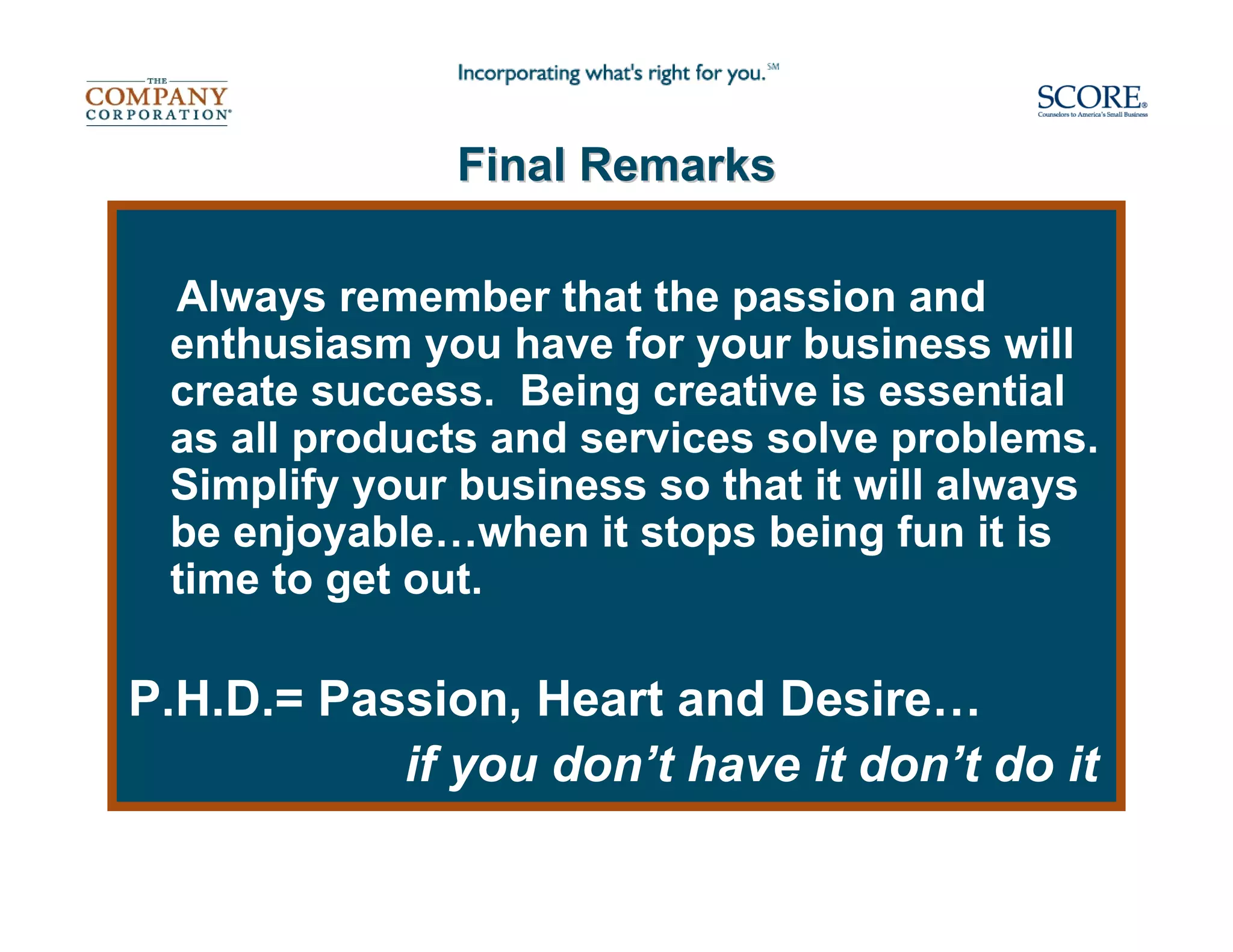 Final Remarks

 Always remember that the passion and
 enthusiasm you have for your business will
 create success. Being creative is essential
 as all products and services solve problems.
 Simplify your business so that it will always
 be enjoyable…when it stops being fun it is
 time to get out.

P.H.D.= Passion, Heart and Desire…
           if you don’t have it don’t do it
 