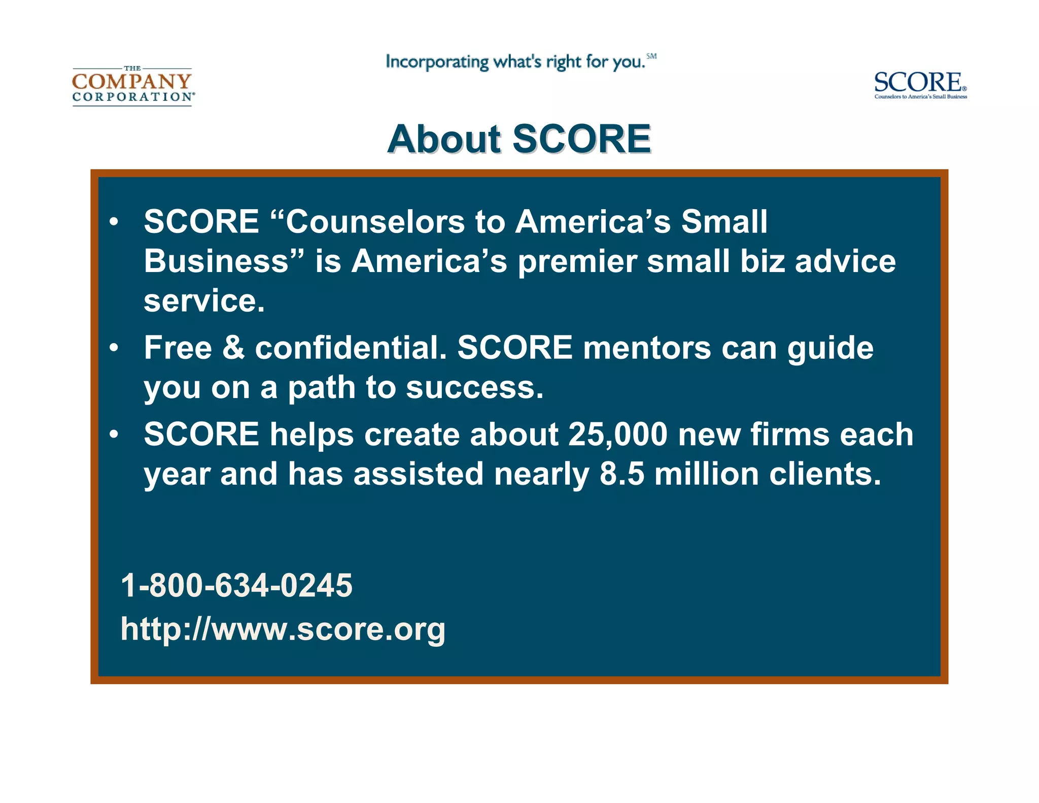 About SCORE

• SCORE “Counselors to America’s Small
  Business” is America’s premier small biz advice
  service.
• Free & confidential. SCORE mentors can guide
  you on a path to success.
• SCORE helps create about 25,000 new firms each
  year and has assisted nearly 8.5 million clients.


1-800-634-0245
http://www.score.org
 