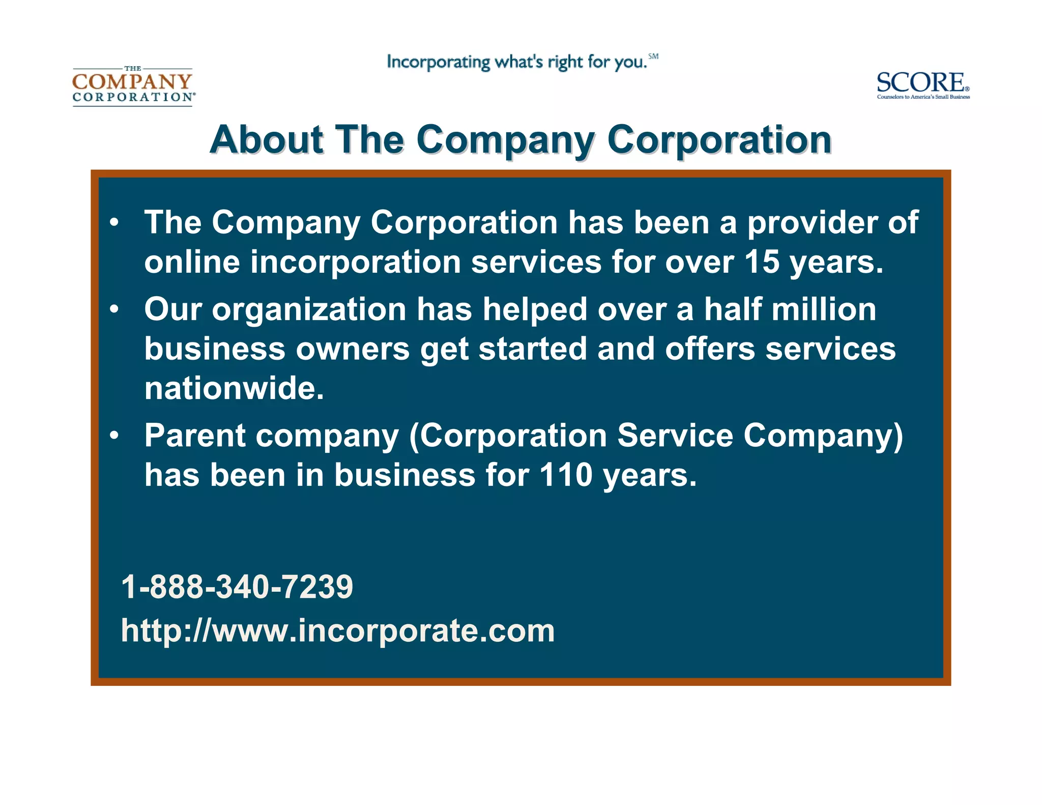 About The Company Corporation

• The Company Corporation has been a provider of
  online incorporation services for over 15 years.
• Our organization has helped over a half million
  business owners get started and offers services
  nationwide.
• Parent company (Corporation Service Company)
  has been in business for 110 years.


1-888-340-7239
http://www.incorporate.com
 