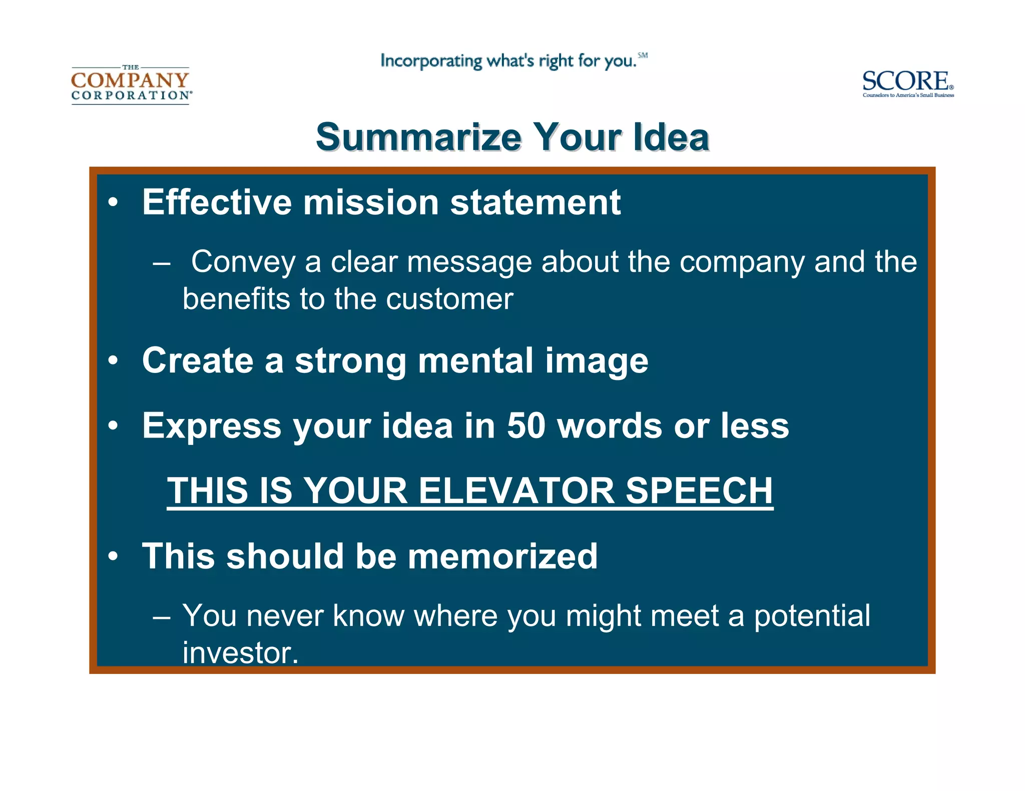 Summarize Your Idea
• Effective mission statement
  – Convey a clear message about the company and the
    benefits to the customer

• Create a strong mental image
• Express your idea in 50 words or less
   THIS IS YOUR ELEVATOR SPEECH
• This should be memorized
  – You never know where you might meet a potential
    investor.
 