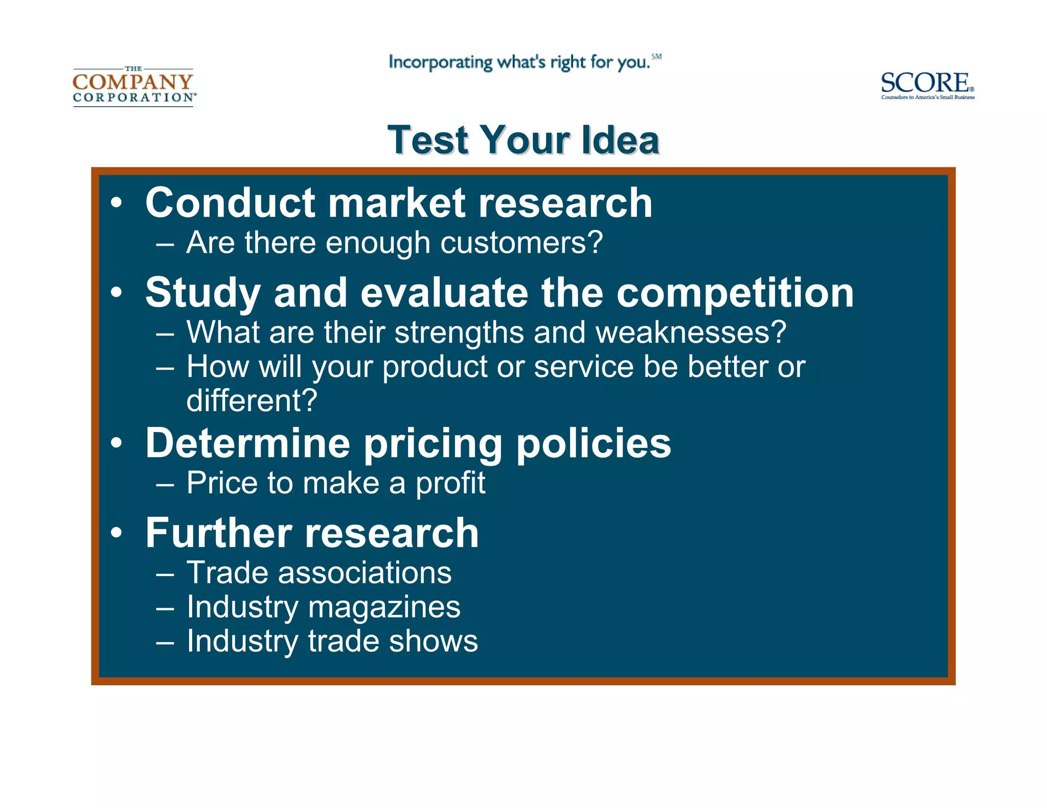 Test Your Idea
• Conduct market research
  – Are there enough customers?
• Study and evaluate the competition
  – What are their strengths and weaknesses?
  – How will your product or service be better or
    different?
• Determine pricing policies
  – Price to make a profit
• Further research
  – Trade associations
  – Industry magazines
  – Industry trade shows
 