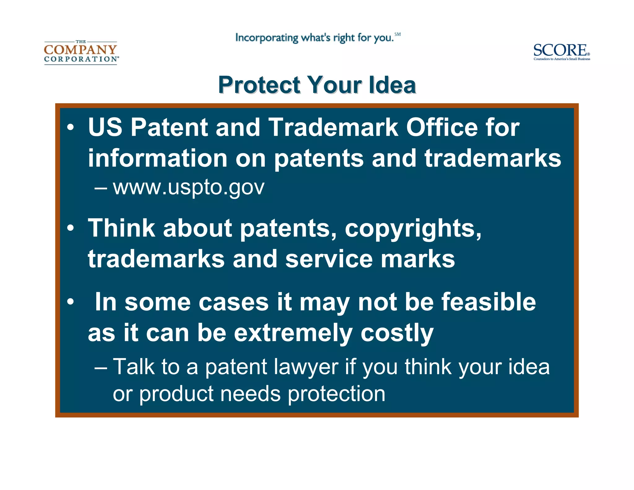 Protect Your Idea
• US Patent and Trademark Office for
  information on patents and trademarks
  – www.uspto.gov
• Think about patents, copyrights,
  trademarks and service marks
• In some cases it may not be feasible
  as it can be extremely costly
  – Talk to a patent lawyer if you think your idea
    or product needs protection
 
