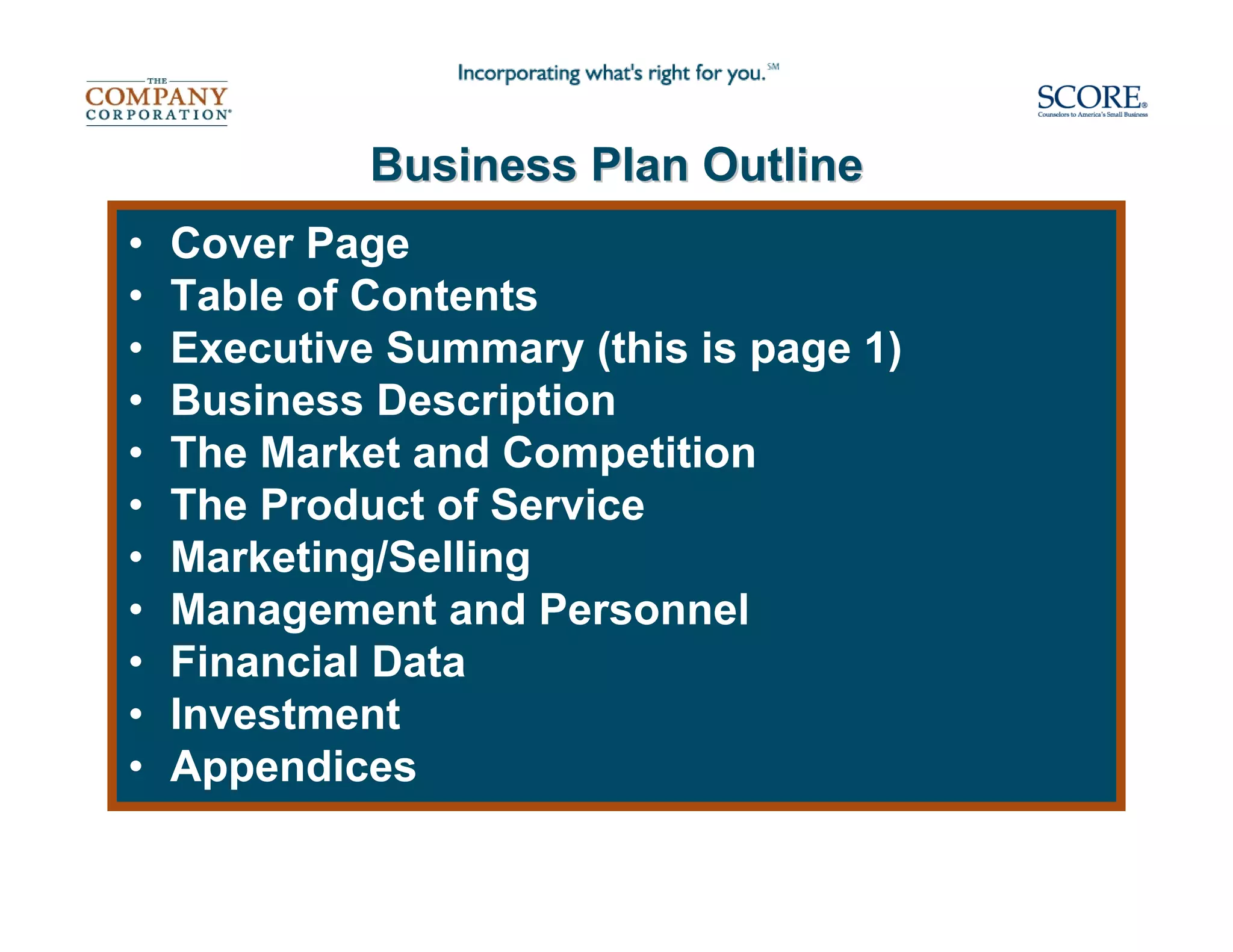 Business Plan Outline
•   Cover Page
•   Table of Contents
•   Executive Summary (this is page 1)
•   Business Description
•   The Market and Competition
•   The Product of Service
•   Marketing/Selling
•   Management and Personnel
•   Financial Data
•   Investment
•   Appendices
 