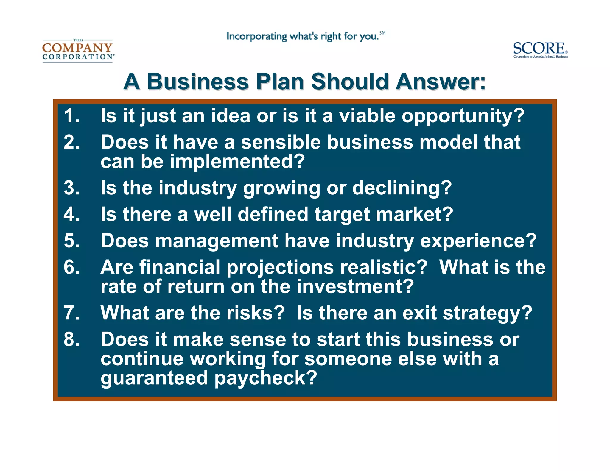A Business Plan Should Answer:
1.   Is it just an idea or is it a viable opportunity?
2.   Does it have a sensible business model that
     can be implemented?
3.   Is the industry growing or declining?
4.   Is there a well defined target market?
5.   Does management have industry experience?
6.   Are financial projections realistic? What is the
     rate of return on the investment?
7.   What are the risks? Is there an exit strategy?
8.   Does it make sense to start this business or
     continue working for someone else with a
     guaranteed paycheck?
 