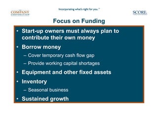 Focus on Funding
• Start-up owners must always plan to
  contribute their own money
• Borrow money
  – Cover temporary cash flow gap
  – Provide working capital shortages
• Equipment and other fixed assets
• Inventory
  – Seasonal business
• Sustained growth
 