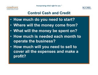 Control Cash and Credit
• How much do you need to start?
• Where will the money come from?
• What will the money be spent on?
• How much is needed each month to
  operate the business?
• How much will you need to sell to
  cover all the expenses and make a
  profit?
 